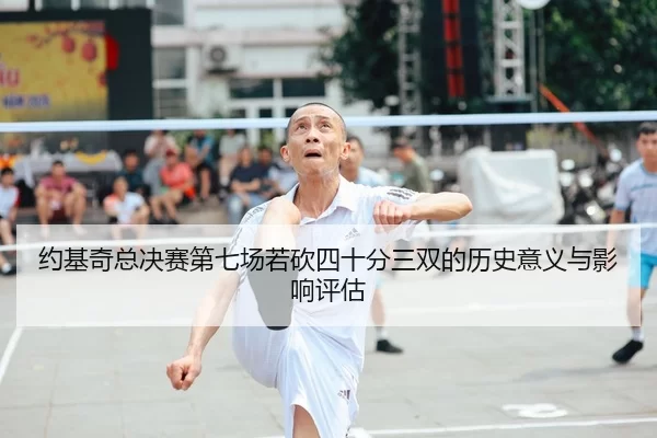 约基奇总决赛第七场若砍四十分三双的历史意义与影响评估