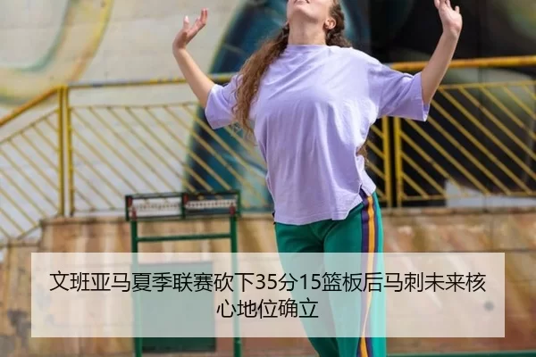 文班亚马夏季联赛砍下35分15篮板后马刺未来核心地位确立