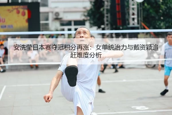 安洗莹日本赛夺冠积分再涨：女单统治力与戴资颖追赶难度分析